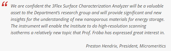我们相信，3Flex表面表征分析仪将成为能源部研究小组的宝贵资产，并将为理解用于储能的新型纳米多孔材料提供重要和新的见解。该仪器将使研究所能够进行高分辨率扫描等温线，这是Fröba教授表示非常感兴趣的一个相对较新的课题。- Preston Hendrix, Micromeritics总裁