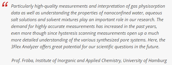 特别是高质量的气体物理吸附数据的测量和解释，以及理解纳米承压水、盐水溶液和溶剂混合物的性质，在我们的研究中发挥着重要作用。在这里，3Flex分析仪为我们未来的科学问题提供了巨大的潜力。Fröba，汉堡大学教授